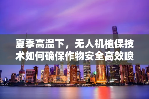 夏季高温下，无人机植保技术如何确保作物安全高效喷洒？