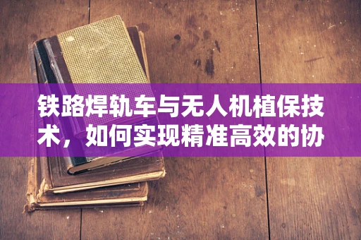 铁路焊轨车与无人机植保技术，如何实现精准高效的协同作业？