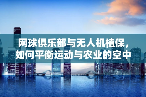 网球俱乐部与无人机植保，如何平衡运动与农业的空中守护？