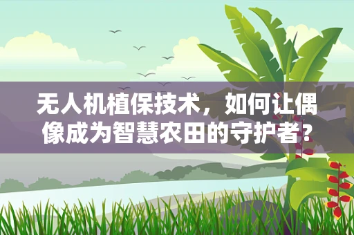 无人机植保技术，如何让偶像成为智慧农田的守护者？