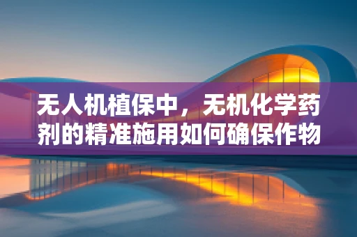无人机植保中，无机化学药剂的精准施用如何确保作物安全？