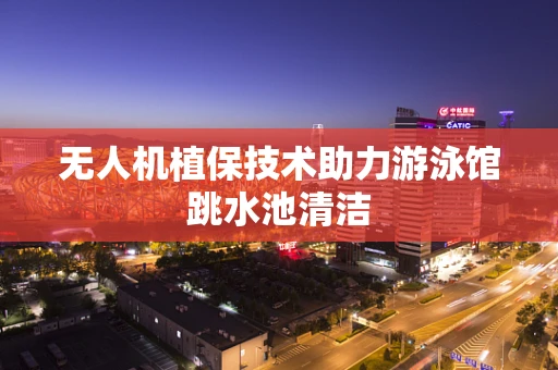 无人机植保技术助力游泳馆跳水池清洁