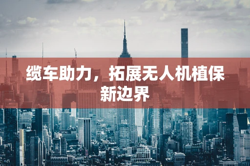 缆车助力，拓展无人机植保新边界