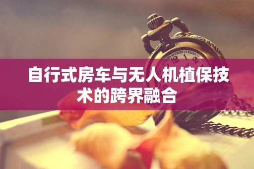 自行式房车与无人机植保技术的跨界融合