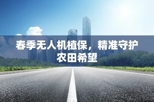 春季无人机植保，精准守护农田希望