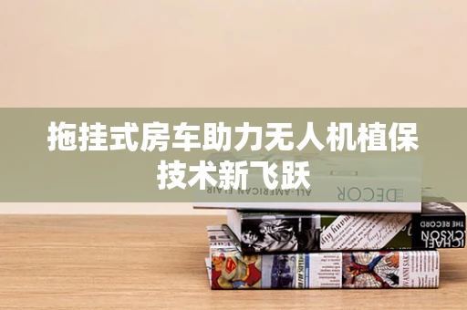 拖挂式房车助力无人机植保技术新飞跃