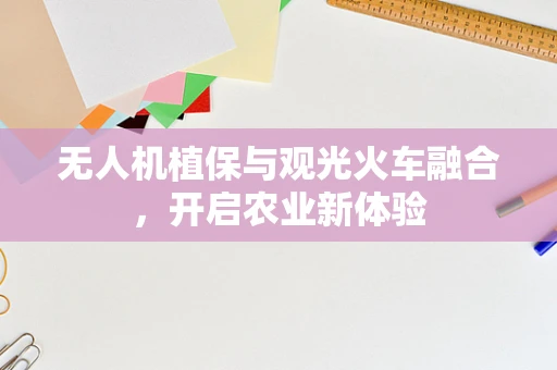 无人机植保与观光火车融合，开启农业新体验