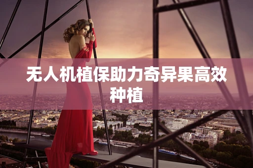 无人机植保助力奇异果高效种植