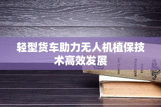 轻型货车助力无人机植保技术高效发展