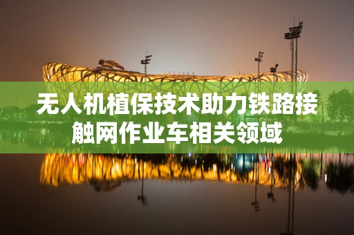 无人机植保技术助力铁路接触网作业车相关领域