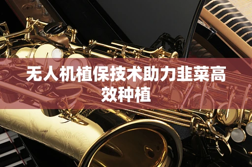 无人机植保技术助力韭菜高效种植