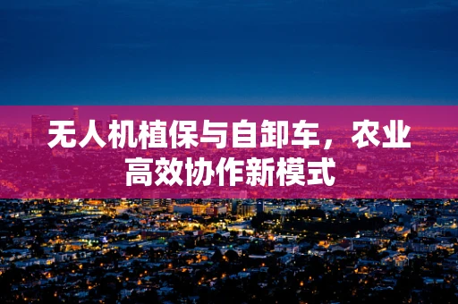 无人机植保与自卸车，农业高效协作新模式