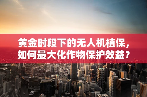 黄金时段下的无人机植保，如何最大化作物保护效益？
