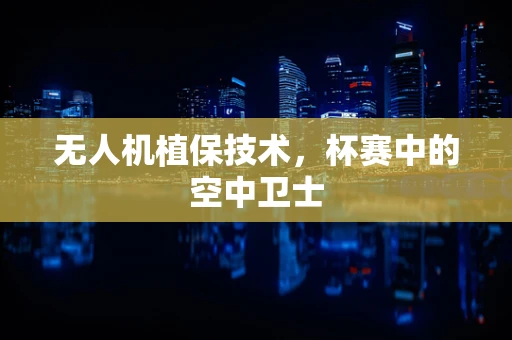 无人机植保技术，杯赛中的空中卫士