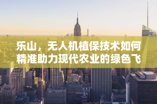 乐山，无人机植保技术如何精准助力现代农业的绿色飞跃？