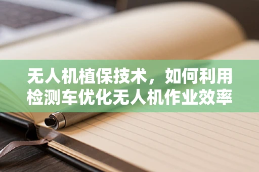 无人机植保技术，如何利用检测车优化无人机作业效率？