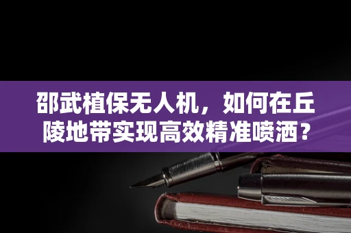 邵武植保无人机，如何在丘陵地带实现高效精准喷洒？