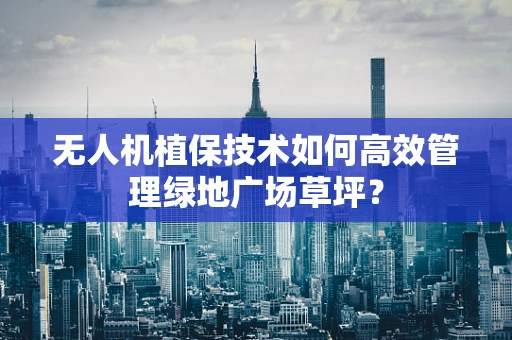 无人机植保技术如何高效管理绿地广场草坪？