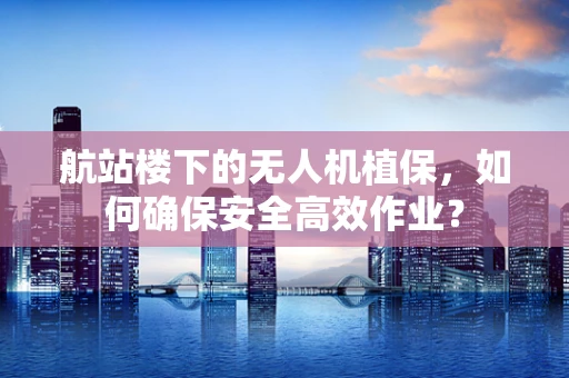 航站楼下的无人机植保，如何确保安全高效作业？
