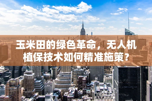 玉米田的绿色革命，无人机植保技术如何精准施策？