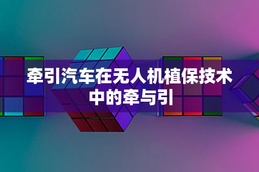 牵引汽车在无人机植保技术中的牵与引