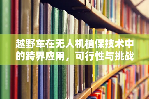 越野车在无人机植保技术中的跨界应用，可行性与挑战