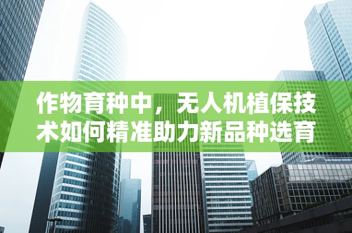作物育种中，无人机植保技术如何精准助力新品种选育？