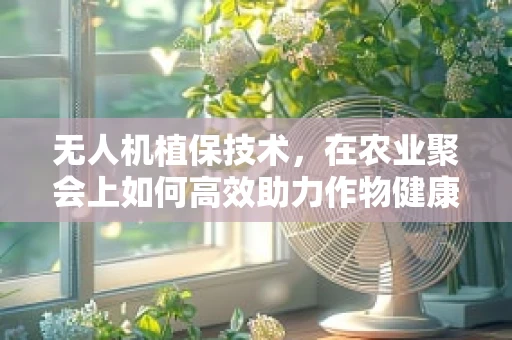 无人机植保技术，在农业聚会上如何高效助力作物健康？