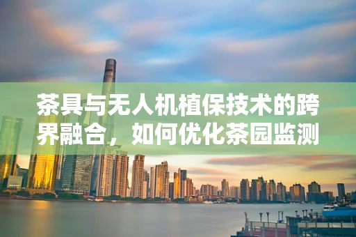 茶具与无人机植保技术的跨界融合，如何优化茶园监测与喷洒？