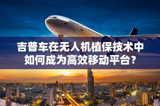 吉普车在无人机植保技术中如何成为高效移动平台？