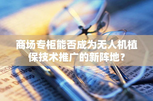 商场专柜能否成为无人机植保技术推广的新阵地？