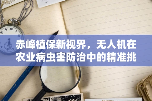 赤峰植保新视界，无人机在农业病虫害防治中的精准挑战与应对