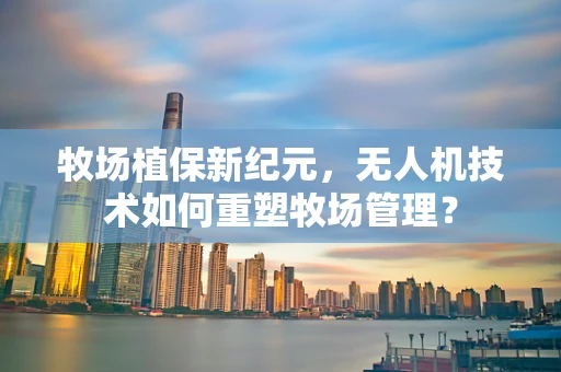 牧场植保新纪元，无人机技术如何重塑牧场管理？