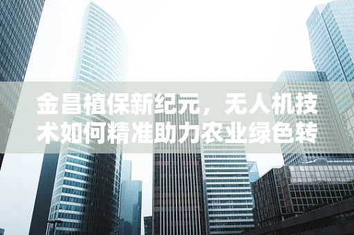 金昌植保新纪元，无人机技术如何精准助力农业绿色转型？
