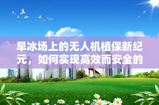 旱冰场上的无人机植保新纪元，如何实现高效而安全的作物监测？