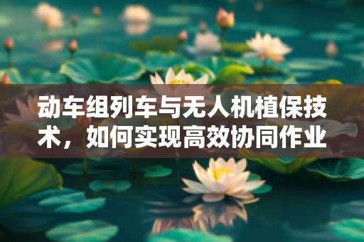 动车组列车与无人机植保技术，如何实现高效协同作业？