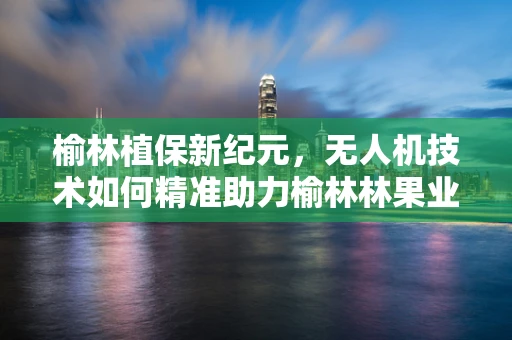 榆林植保新纪元，无人机技术如何精准助力榆林林果业？
