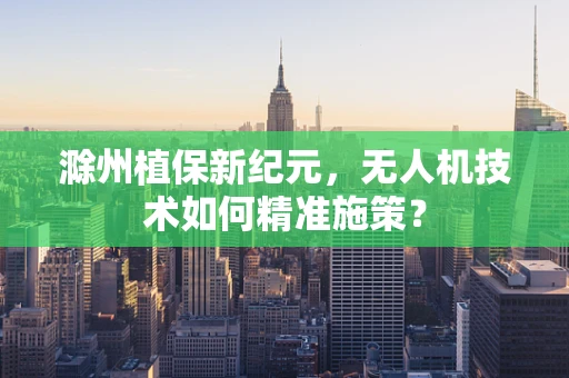滁州植保新纪元，无人机技术如何精准施策？
