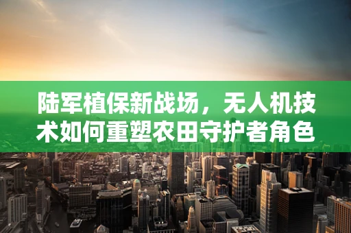 陆军植保新战场，无人机技术如何重塑农田守护者角色？