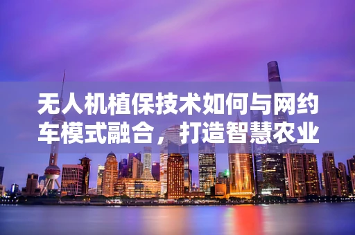 无人机植保技术如何与网约车模式融合，打造智慧农业新生态？