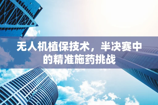 无人机植保技术，半决赛中的精准施药挑战