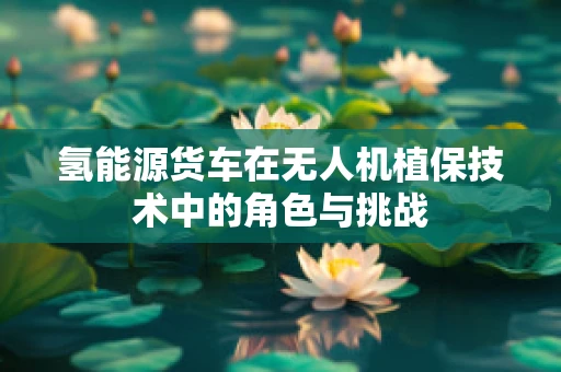 氢能源货车在无人机植保技术中的角色与挑战