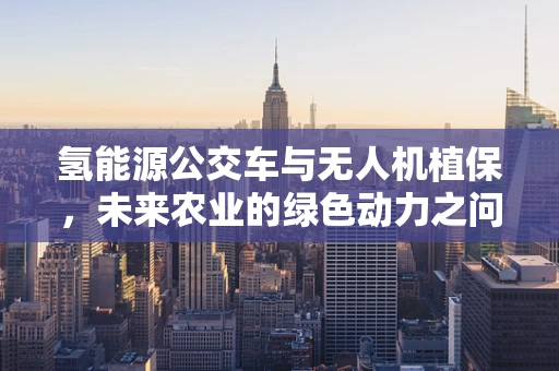 氢能源公交车与无人机植保，未来农业的绿色动力之问