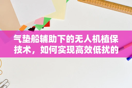 气垫船辅助下的无人机植保技术，如何实现高效低扰的田间作业？