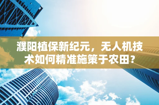 濮阳植保新纪元，无人机技术如何精准施策于农田？