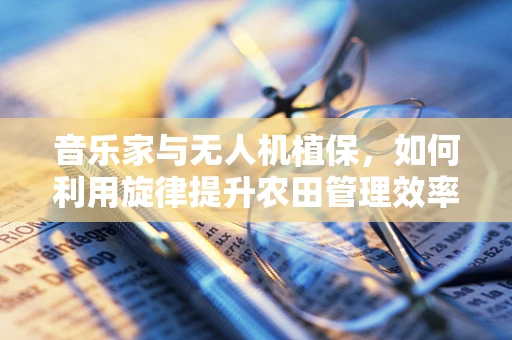 音乐家与无人机植保，如何利用旋律提升农田管理效率？