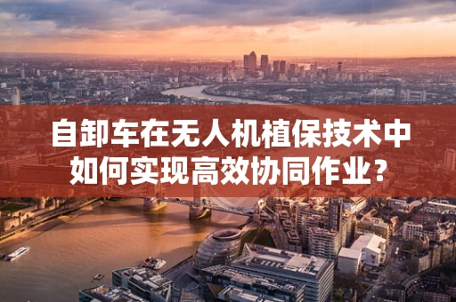 自卸车在无人机植保技术中如何实现高效协同作业？