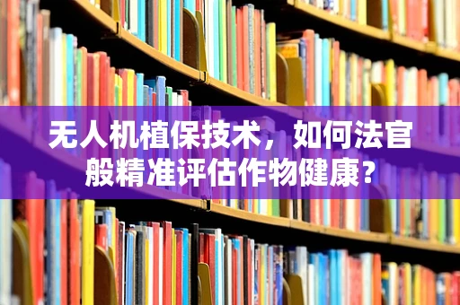无人机植保技术，如何法官般精准评估作物健康？