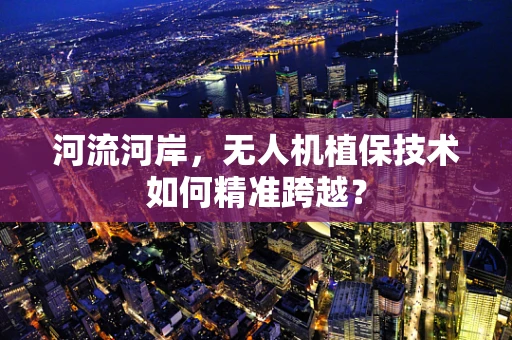 河流河岸，无人机植保技术如何精准跨越？
