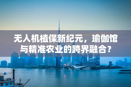 无人机植保新纪元，瑜伽馆与精准农业的跨界融合？